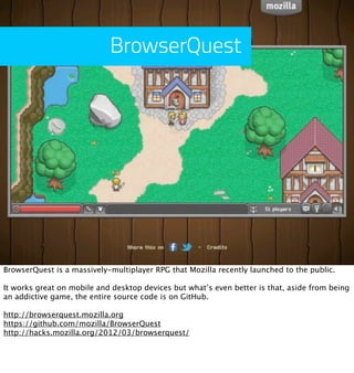 BrowserQuest




BrowserQuest is a massively-multiplayer RPG that Mozilla recently launched to the public.

It works great...