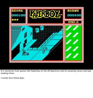 It’s memories from games like Paperboy on the ZX Spectrum and its amazing noises and epic
loading times.

I sorely miss th...