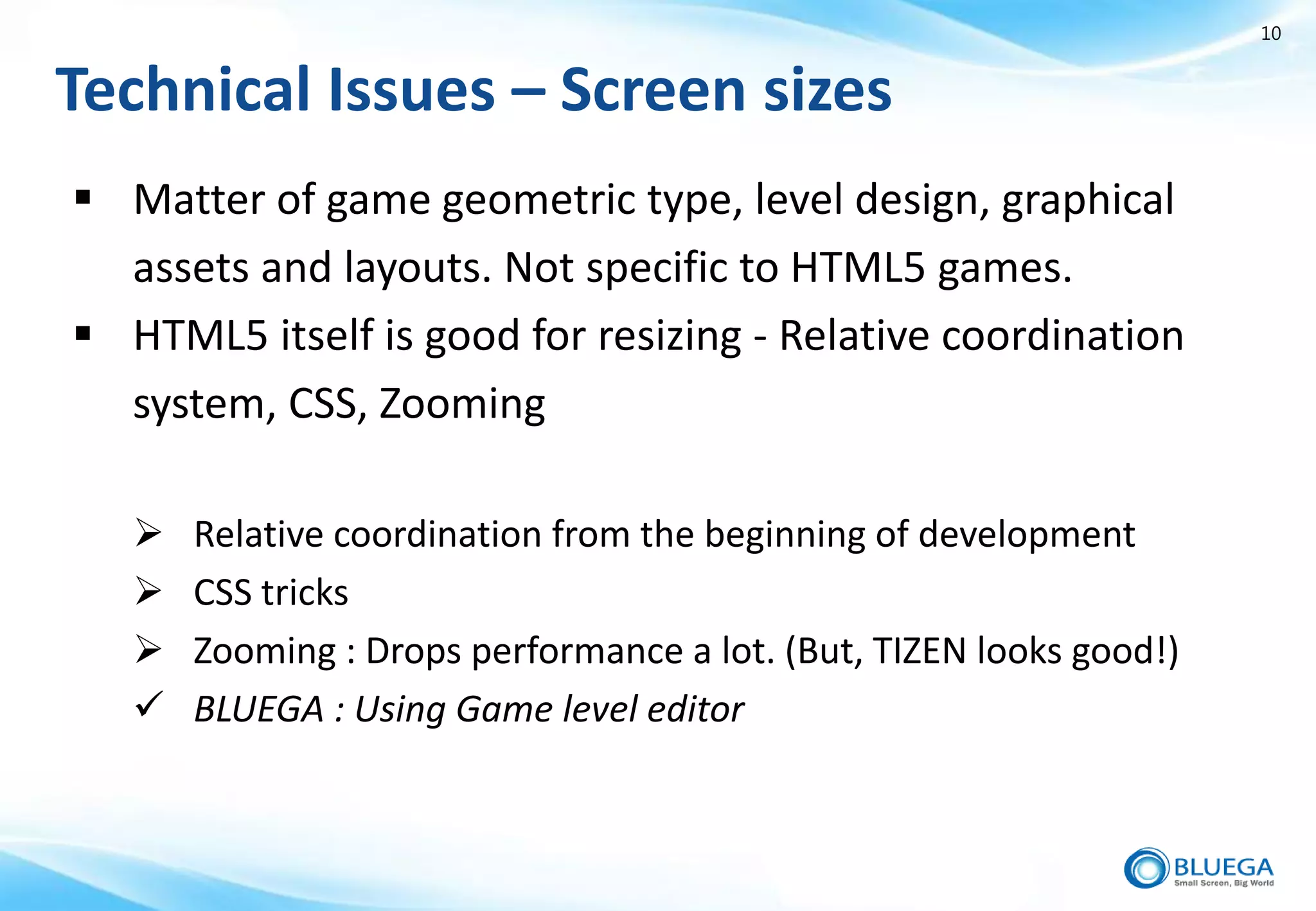 10


Technical Issues – Screen sizes
 Matter of game geometric type, level design, graphical
  assets and layouts. Not specific to HTML5 games.
 HTML5 itself is good for resizing - Relative coordination
  system, CSS, Zooming

      Relative coordination from the beginning of development
      CSS tricks
      Zooming : Drops performance a lot. (But, TIZEN looks good!)
      BLUEGA : Using Game level editor
 