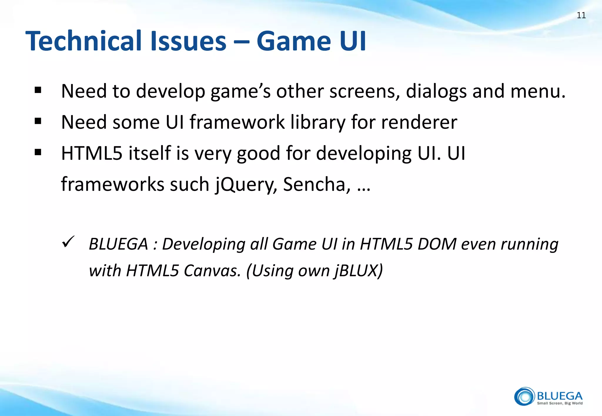 11


Technical Issues – Game UI
 Need to develop game’s other screens, dialogs and menu.
 Need some UI framework library for renderer
 HTML5 itself is very good for developing UI. UI
  frameworks such jQuery, Sencha, …

   BLUEGA : Developing all Game UI in HTML5 DOM even running
    with HTML5 Canvas. (Using own jBLUX)
 