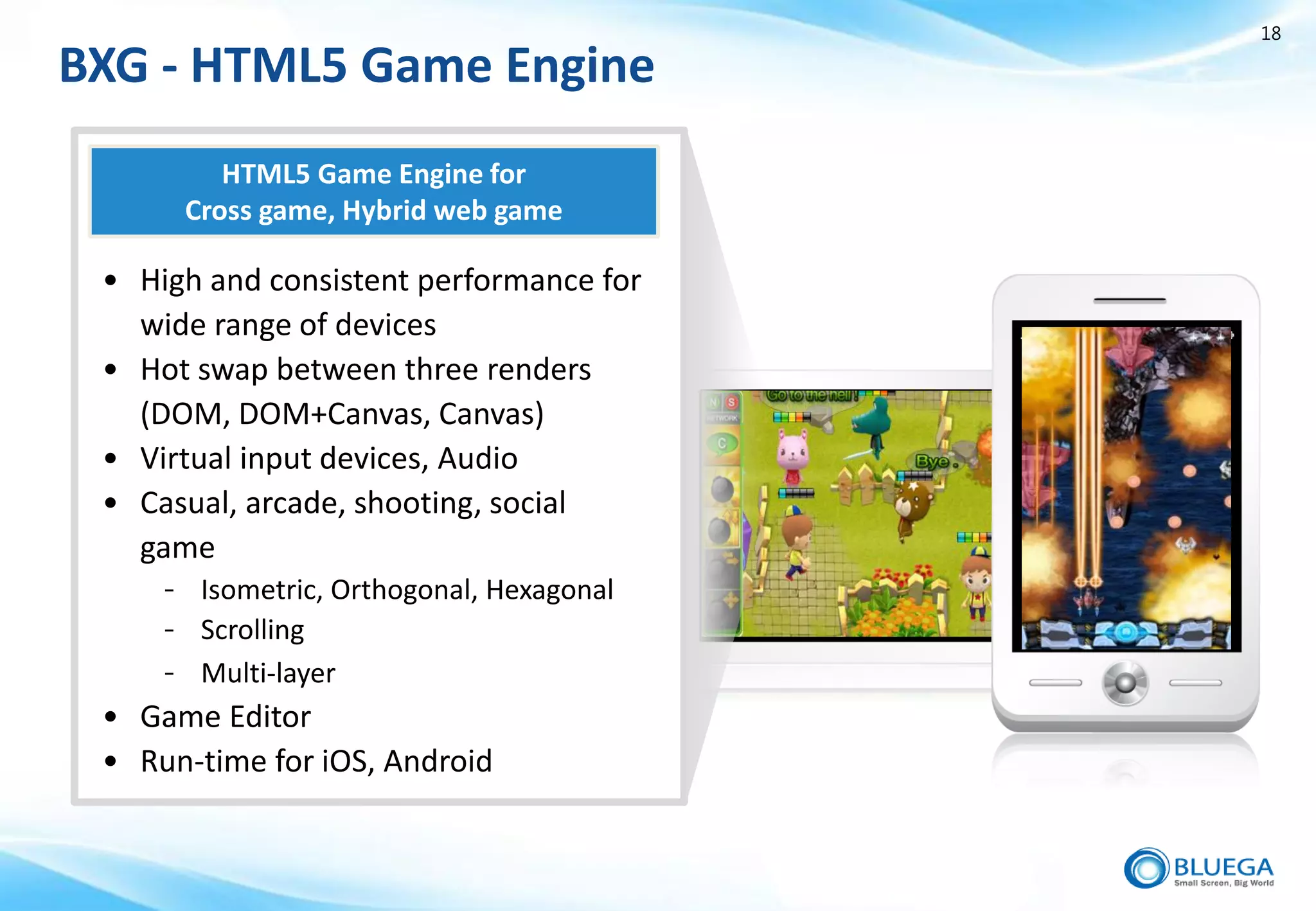 18

BXG - HTML5 Game Engine
         HTML5 Game Engine for
      Cross game, Hybrid web game

 • High and consistent performance for
   wide range of devices
 • Hot swap between three renders
   (DOM, DOM+Canvas, Canvas)
 • Virtual input devices, Audio
 • Casual, arcade, shooting, social
   game
     - Isometric, Orthogonal, Hexagonal
     - Scrolling
     - Multi-layer
 • Game Editor
 • Run-time for iOS, Android
 