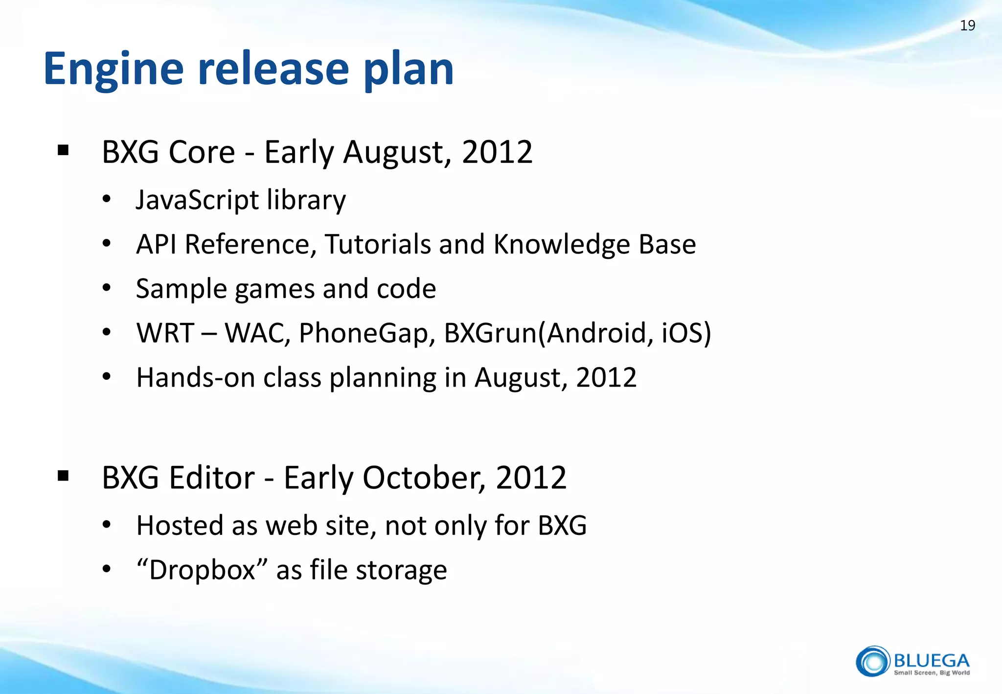 19


Engine release plan
 BXG Core - Early August, 2012
   •   JavaScript library
   •   API Reference, Tutorials and Knowledge Base
   •   Sample games and code
   •   WRT – WAC, PhoneGap, BXGrun(Android, iOS)
   •   Hands-on class planning in August, 2012


 BXG Editor - Early October, 2012
   • Hosted as web site, not only for BXG
   • “Dropbox” as file storage
 