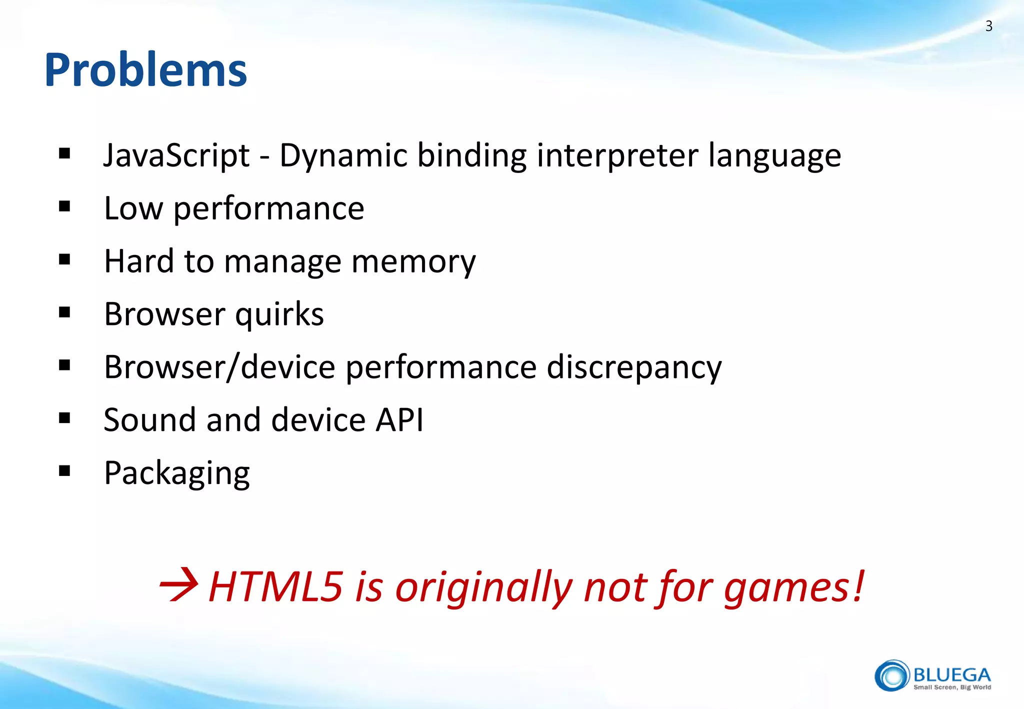 3


Problems
   JavaScript - Dynamic binding interpreter language
   Low performance
   Hard to manage memory
   Browser quirks
   Browser/device performance discrepancy
   Sound and device API
   Packaging


        HTML5 is originally not for games!
 