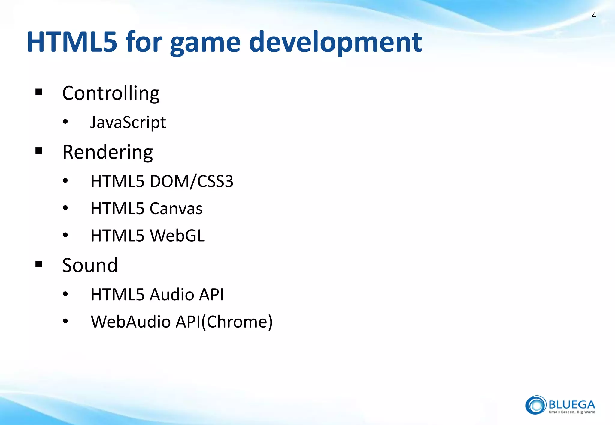 4


HTML5 for game development
 Controlling
  •   JavaScript
 Rendering
  •   HTML5 DOM/CSS3
  •   HTML5 Canvas
  •   HTML5 WebGL
 Sound
  •   HTML5 Audio API
  •   WebAudio API(Chrome)
 