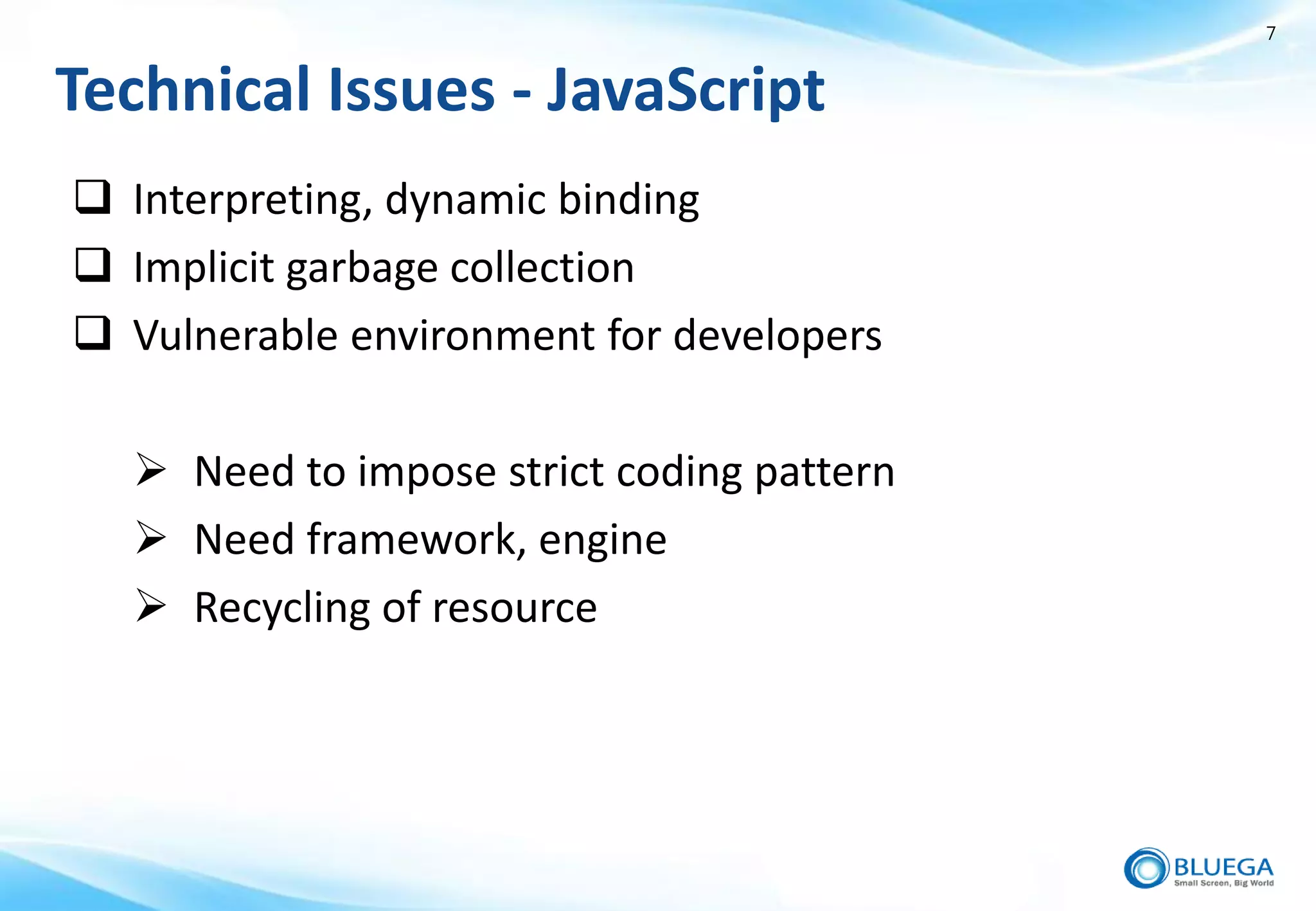 7


Technical Issues - JavaScript
 Interpreting, dynamic binding
 Implicit garbage collection
 Vulnerable environment for developers

   Need to impose strict coding pattern
   Need framework, engine
   Recycling of resource
 