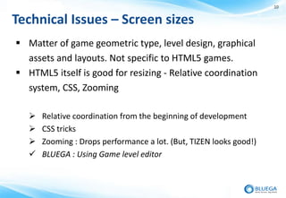 10


Technical Issues – Screen sizes
 Matter of game geometric type, level design, graphical
  assets and layouts. Not specific to HTML5 games.
 HTML5 itself is good for resizing - Relative coordination
  system, CSS, Zooming

      Relative coordination from the beginning of development
      CSS tricks
      Zooming : Drops performance a lot. (But, TIZEN looks good!)
      BLUEGA : Using Game level editor
 