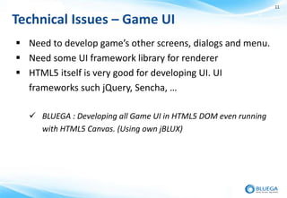 11


Technical Issues – Game UI
 Need to develop game’s other screens, dialogs and menu.
 Need some UI framework library for renderer
 HTML5 itself is very good for developing UI. UI
  frameworks such jQuery, Sencha, …

   BLUEGA : Developing all Game UI in HTML5 DOM even running
    with HTML5 Canvas. (Using own jBLUX)
 