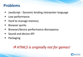 3


Problems
   JavaScript - Dynamic binding interpreter language
   Low performance
   Hard to manage memory
   Browser quirks
   Browser/device performance discrepancy
   Sound and device API
   Packaging


        HTML5 is originally not for games!
 
