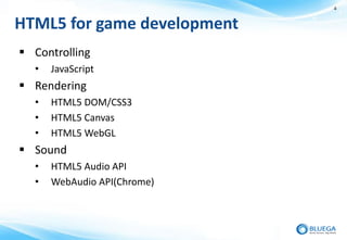 4


HTML5 for game development
 Controlling
  •   JavaScript
 Rendering
  •   HTML5 DOM/CSS3
  •   HTML5 Canvas
  •   HTML5 WebGL
 Sound
  •   HTML5 Audio API
  •   WebAudio API(Chrome)
 