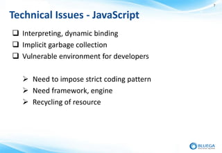 7


Technical Issues - JavaScript
 Interpreting, dynamic binding
 Implicit garbage collection
 Vulnerable environment for developers

   Need to impose strict coding pattern
   Need framework, engine
   Recycling of resource
 
