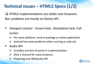 8


Technical Issues – HTML5 Specs (1/2)
 HTML5 implementations are stable over browsers.
But, problems are mostly on Device API.

 Viewport control – Screen lock, Orientation lock, Full-
  screen
    For some platform, need to package as native application
    Android has more problems when running as web site
 Audio API
    Unstable and lots of quirks in implementation
    Only 1 channel for many browsers
    Preparing new WebAudio API
 