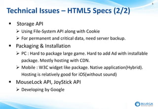 9


Technical Issues – HTML5 Specs (2/2)
 Storage API
    Using File-System API along with Cookie
    For permanent and critical data, need server backup.
 Packaging & Installation
    PC : Hard to package large game. Hard to add Ad with installable
     package. Mostly hosting with CDN.
    Mobile : W3C widget like package. Native application(Hybrid).
     Hosting is relatively good for iOS(without sound)
 MouseLock API, JoyStick API
    Developing by Google
 