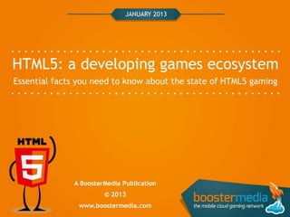 JANUARY 2013




HTML5: a developing games ecosystem
Essential facts you need to know about the state of HTML5 gaming




              A BoosterMedia Publication
                       © 2013
               www.boostermedia.com
 