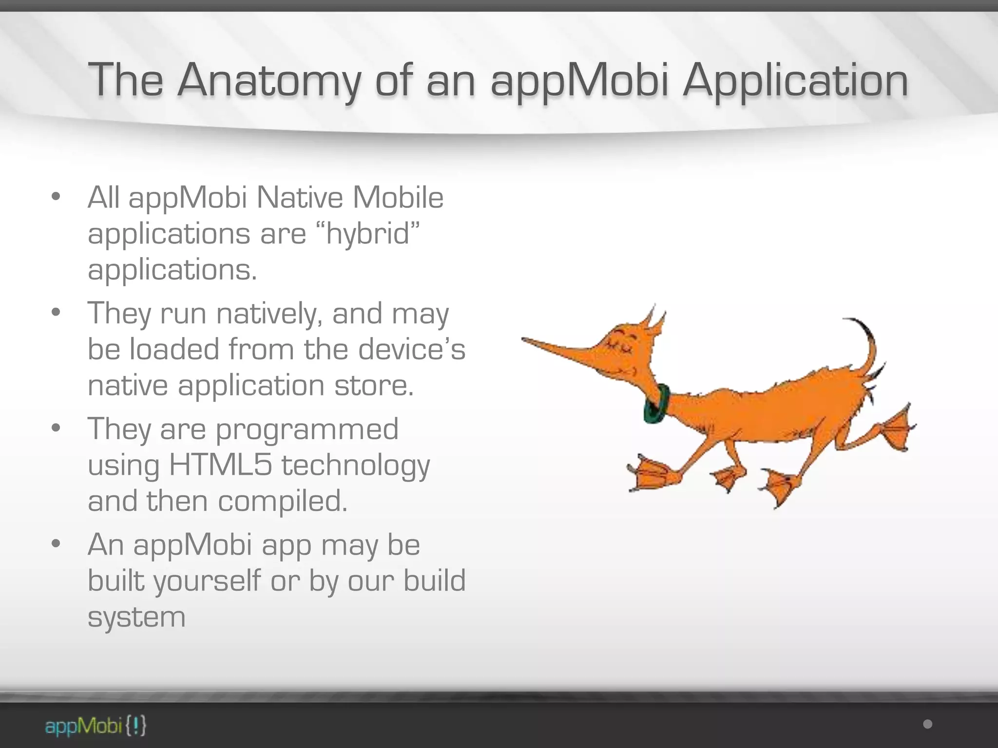 The Anatomy of an appMobi Application

• All appMobi Native Mobile
  applications are “hybrid”
  applications.
• They run natively, and may
  be loaded from the device’s
  native application store.
• They are programmed
  using HTML5 technology
  and then compiled.
• An appMobi app may be
  built yourself or by our build
  system
 