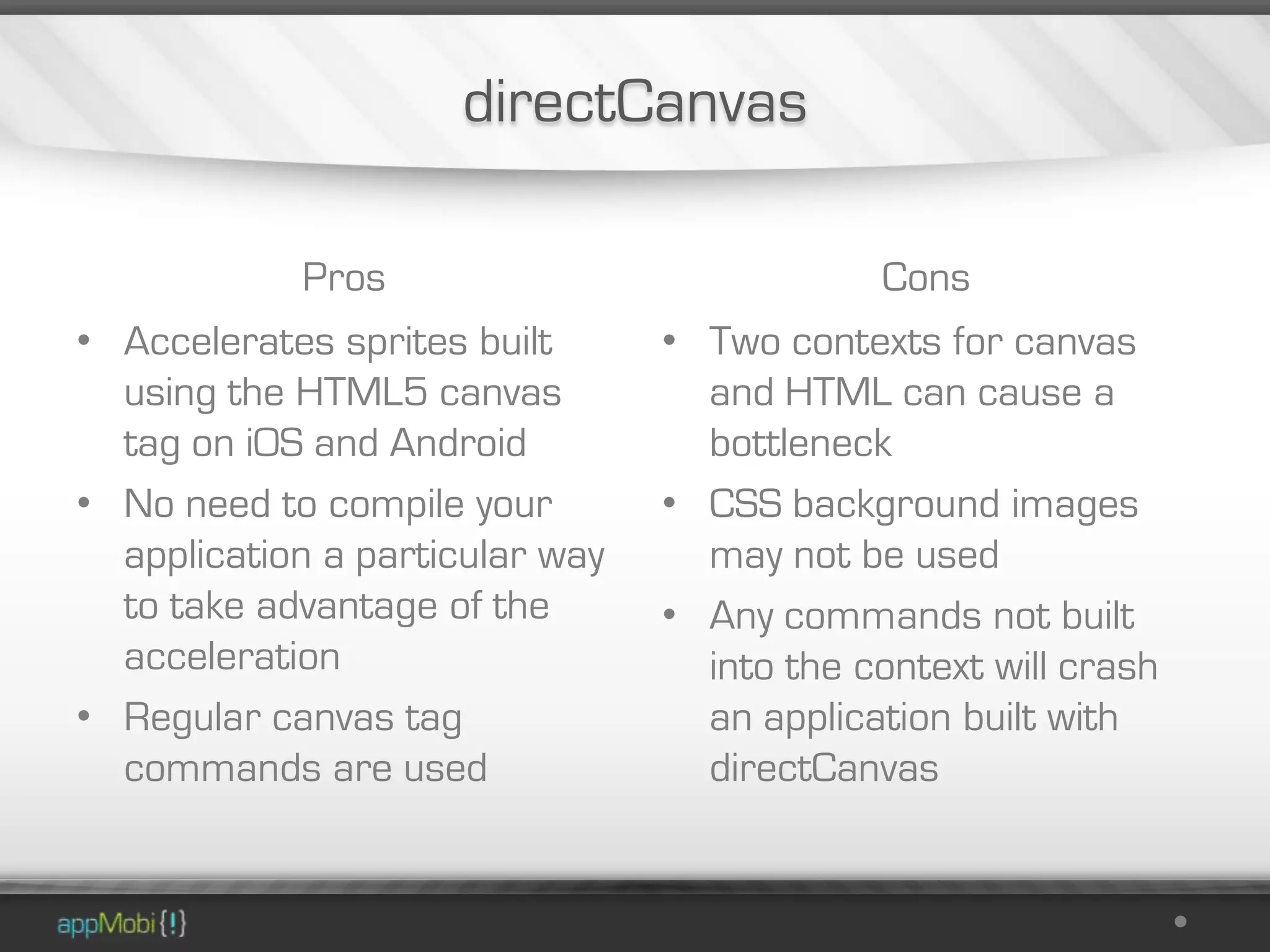 directCanvas

            Pros                             Cons
• Accelerates sprites built      • Two contexts for canvas
  using the HTML5 canvas           and HTML can cause a
  tag on iOS and Android           bottleneck
• No need to compile your        • CSS background images
  application a particular way     may not be used
  to take advantage of the       • Any commands not built
  acceleration                     into the context will crash
• Regular canvas tag               an application built with
  commands are used                directCanvas
 
