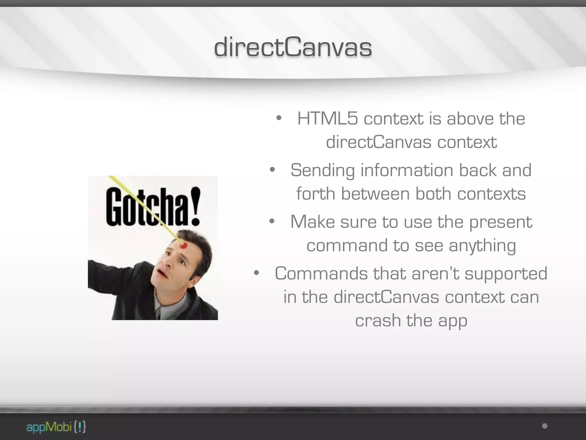 directCanvas

     • HTML5 context is above the
            directCanvas context
    • Sending information back and
        forth between both contexts
    • Make sure to use the present
          command to see anything
  • Commands that aren’t supported
      in the directCanvas context can
                crash the app
 