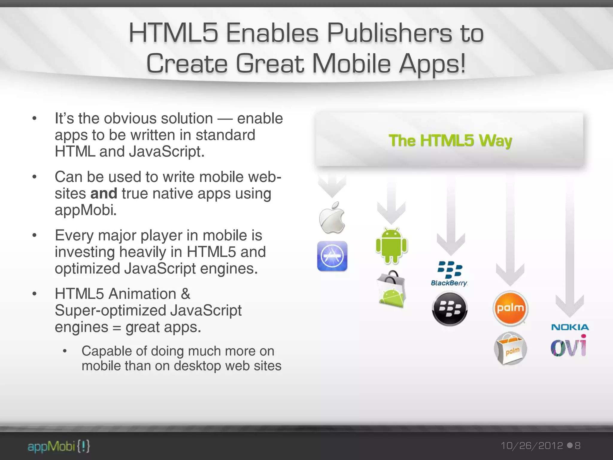 HTML5 Enables Publishers to
                 Create Great Mobile Apps!
•   It’s the obvious solution – enable
    apps to be written in standard
    HTML and JavaScript.
•   Can be used to write mobile web-
    sites and true native apps using
    appMobi.
•   Every major player in mobile is
    investing heavily in HTML5 and
    optimized JavaScript engines.
•   HTML5 Animation &
    Super-optimized JavaScript
    engines = great apps.
     •   Capable of doing much more on
         mobile than on desktop web sites




                                              10/26/2012   8
 