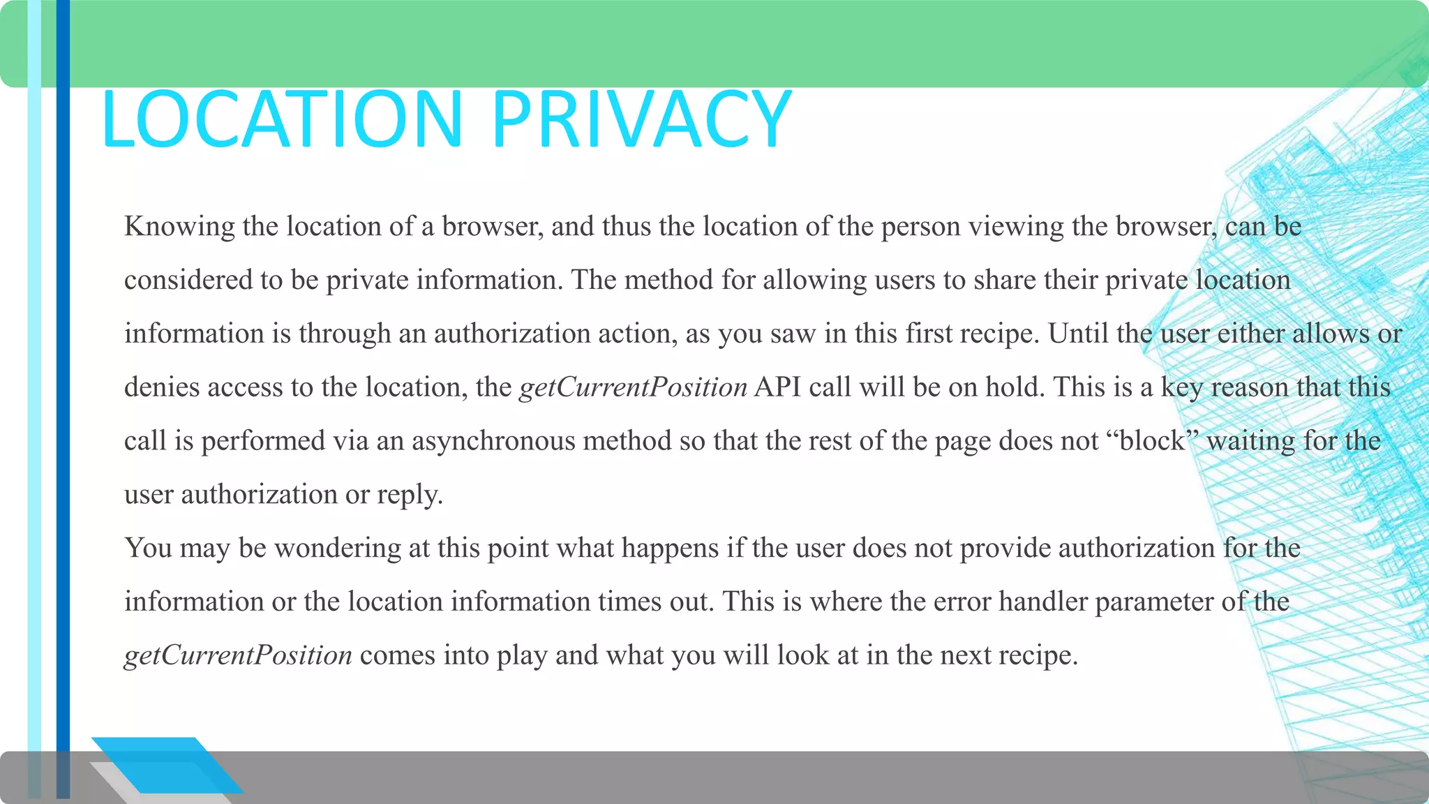 LOCATION PRIVACY 
Knowing the location of a browser, and thus the location of the person viewing the browser, can be 
considered to be private information. The method for allowing users to share their private location 
information is through an authorization action, as you saw in this first recipe. Until the user either allows or 
denies access to the location, the getCurrentPosition API call will be on hold. This is a key reason that this 
call is performed via an asynchronous method so that the rest of the page does not “block” waiting for the 
user authorization or reply. 
You may be wondering at this point what happens if the user does not provide authorization for the 
information or the location information times out. This is where the error handler parameter of the 
getCurrentPosition comes into play and what you will look at in the next recipe. 
 