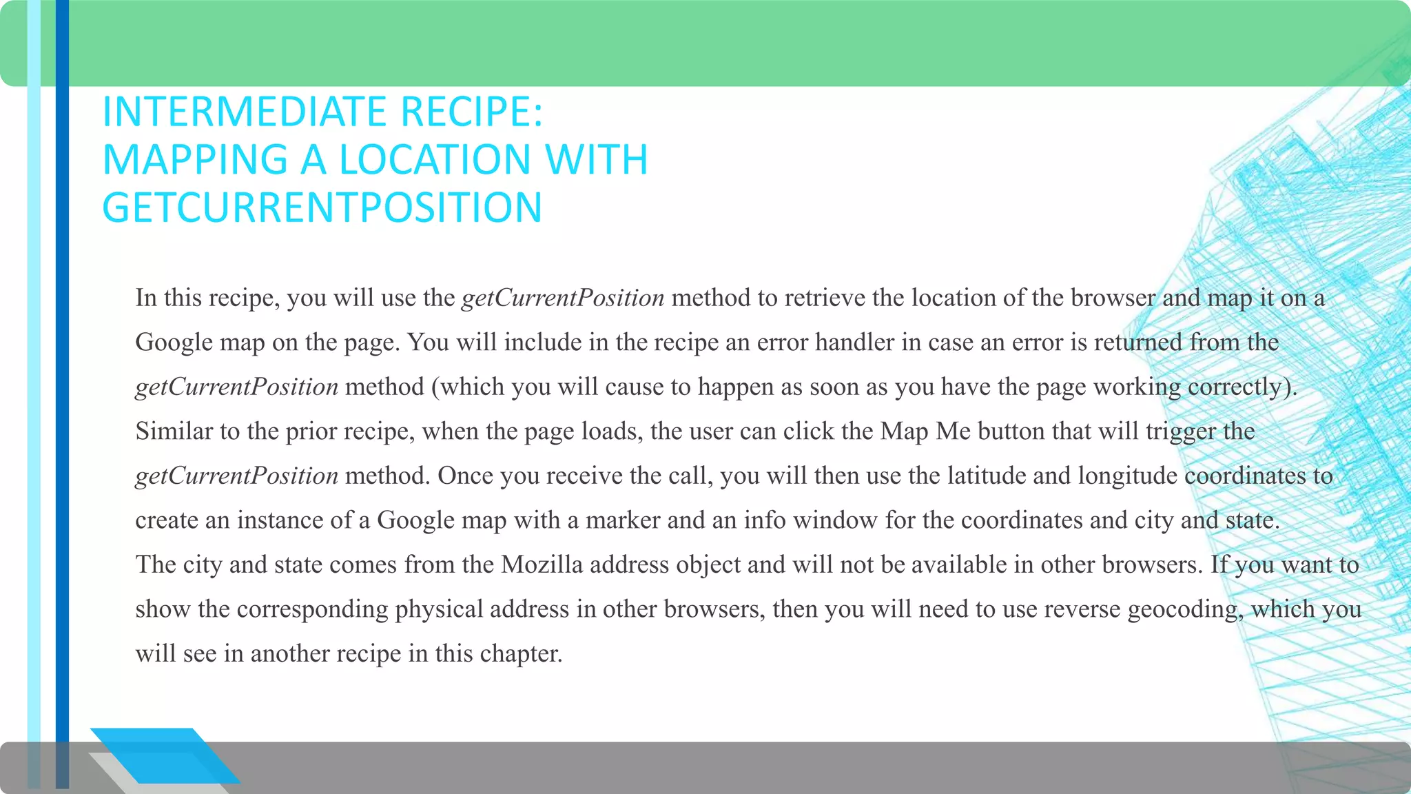 INTERMEDIATE RECIPE: 
MAPPING A LOCATION WITH 
GETCURRENTPOSITION 
In this recipe, you will use the getCurrentPosition method to retrieve the location of the browser and map it on a 
Google map on the page. You will include in the recipe an error handler in case an error is returned from the 
getCurrentPosition method (which you will cause to happen as soon as you have the page working correctly). 
Similar to the prior recipe, when the page loads, the user can click the Map Me button that will trigger the 
getCurrentPosition method. Once you receive the call, you will then use the latitude and longitude coordinates to 
create an instance of a Google map with a marker and an info window for the coordinates and city and state. 
The city and state comes from the Mozilla address object and will not be available in other browsers. If you want to 
show the corresponding physical address in other browsers, then you will need to use reverse geocoding, which you 
will see in another recipe in this chapter. 
 