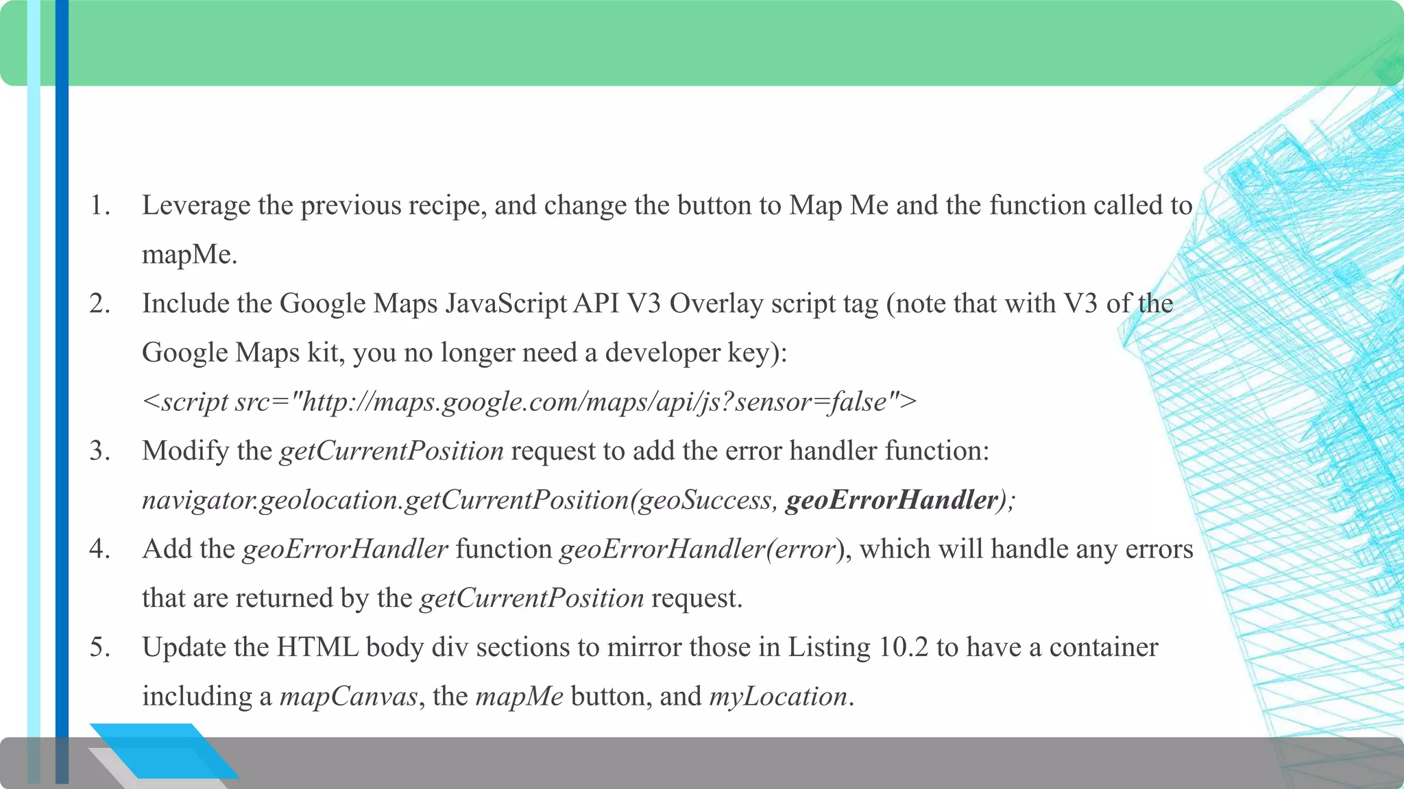 1. Leverage the previous recipe, and change the button to Map Me and the function called to 
mapMe. 
2. Include the Google Maps JavaScript API V3 Overlay script tag (note that with V3 of the 
Google Maps kit, you no longer need a developer key): 
<script src="http://maps.google.com/maps/api/js?sensor=false"> 
3. Modify the getCurrentPosition request to add the error handler function: 
navigator.geolocation.getCurrentPosition(geoSuccess, geoErrorHandler); 
4. Add the geoErrorHandler function geoErrorHandler(error), which will handle any errors 
that are returned by the getCurrentPosition request. 
5. Update the HTML body div sections to mirror those in Listing 10.2 to have a container 
including a mapCanvas, the mapMe button, and myLocation. 
 