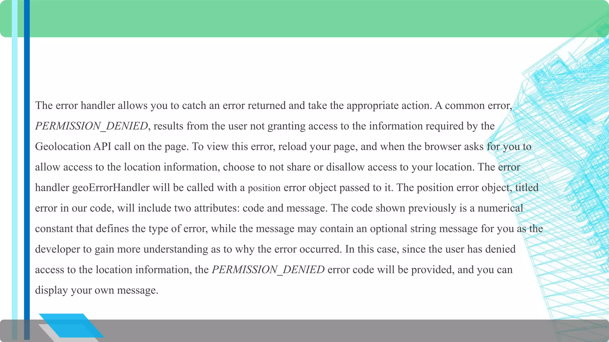 The error handler allows you to catch an error returned and take the appropriate action. A common error, 
PERMISSION_DENIED, results from the user not granting access to the information required by the 
Geolocation API call on the page. To view this error, reload your page, and when the browser asks for you to 
allow access to the location information, choose to not share or disallow access to your location. The error 
handler geoErrorHandler will be called with a position error object passed to it. The position error object, titled 
error in our code, will include two attributes: code and message. The code shown previously is a numerical 
constant that defines the type of error, while the message may contain an optional string message for you as the 
developer to gain more understanding as to why the error occurred. In this case, since the user has denied 
access to the location information, the PERMISSION_DENIED error code will be provided, and you can 
display your own message. 
 
