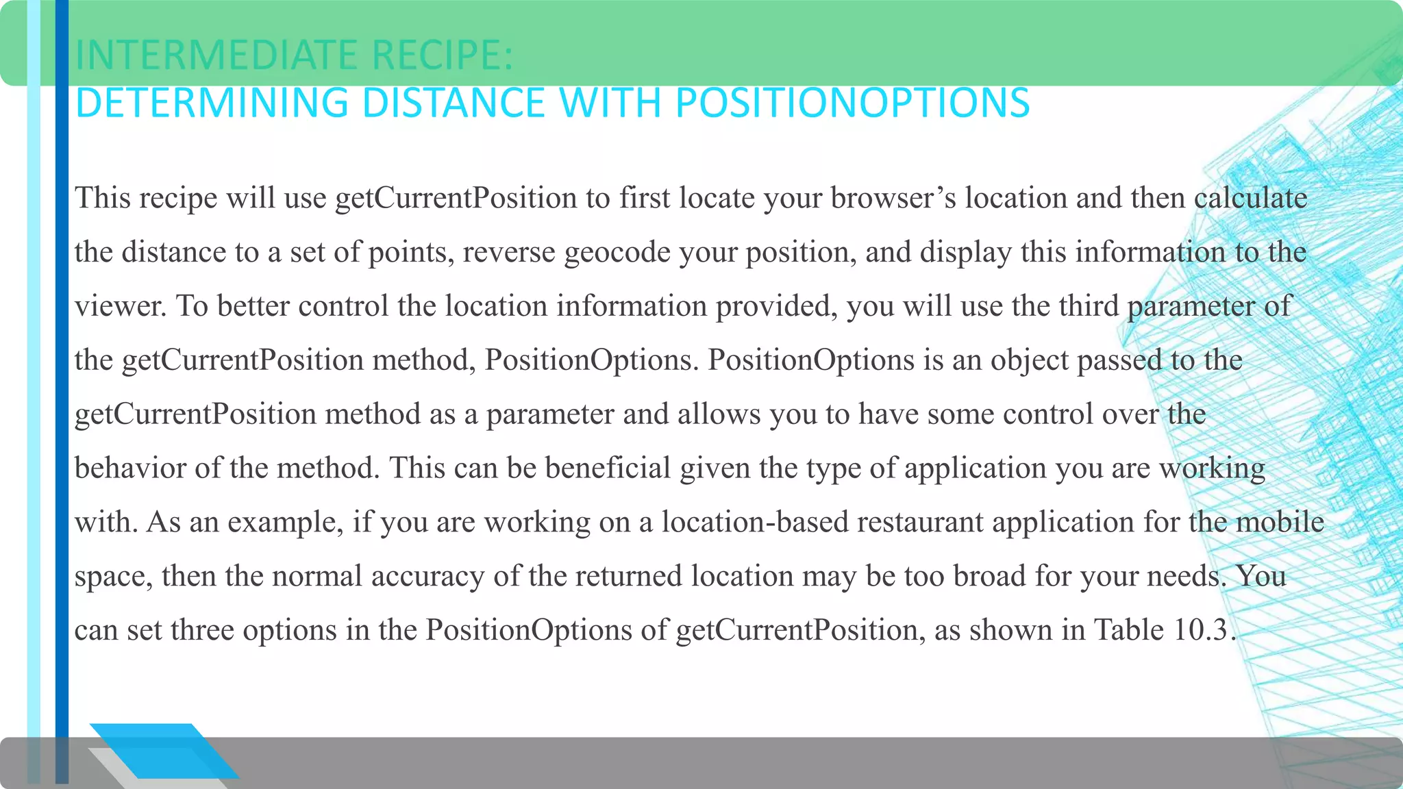 INTERMEDIATE RECIPE: 
DETERMINING DISTANCE WITH POSITIONOPTIONS 
This recipe will use getCurrentPosition to first locate your browser’s location and then calculate 
the distance to a set of points, reverse geocode your position, and display this information to the 
viewer. To better control the location information provided, you will use the third parameter of 
the getCurrentPosition method, PositionOptions. PositionOptions is an object passed to the 
getCurrentPosition method as a parameter and allows you to have some control over the 
behavior of the method. This can be beneficial given the type of application you are working 
with. As an example, if you are working on a location-based restaurant application for the mobile 
space, then the normal accuracy of the returned location may be too broad for your needs. You 
can set three options in the PositionOptions of getCurrentPosition, as shown in Table 10.3. 
 