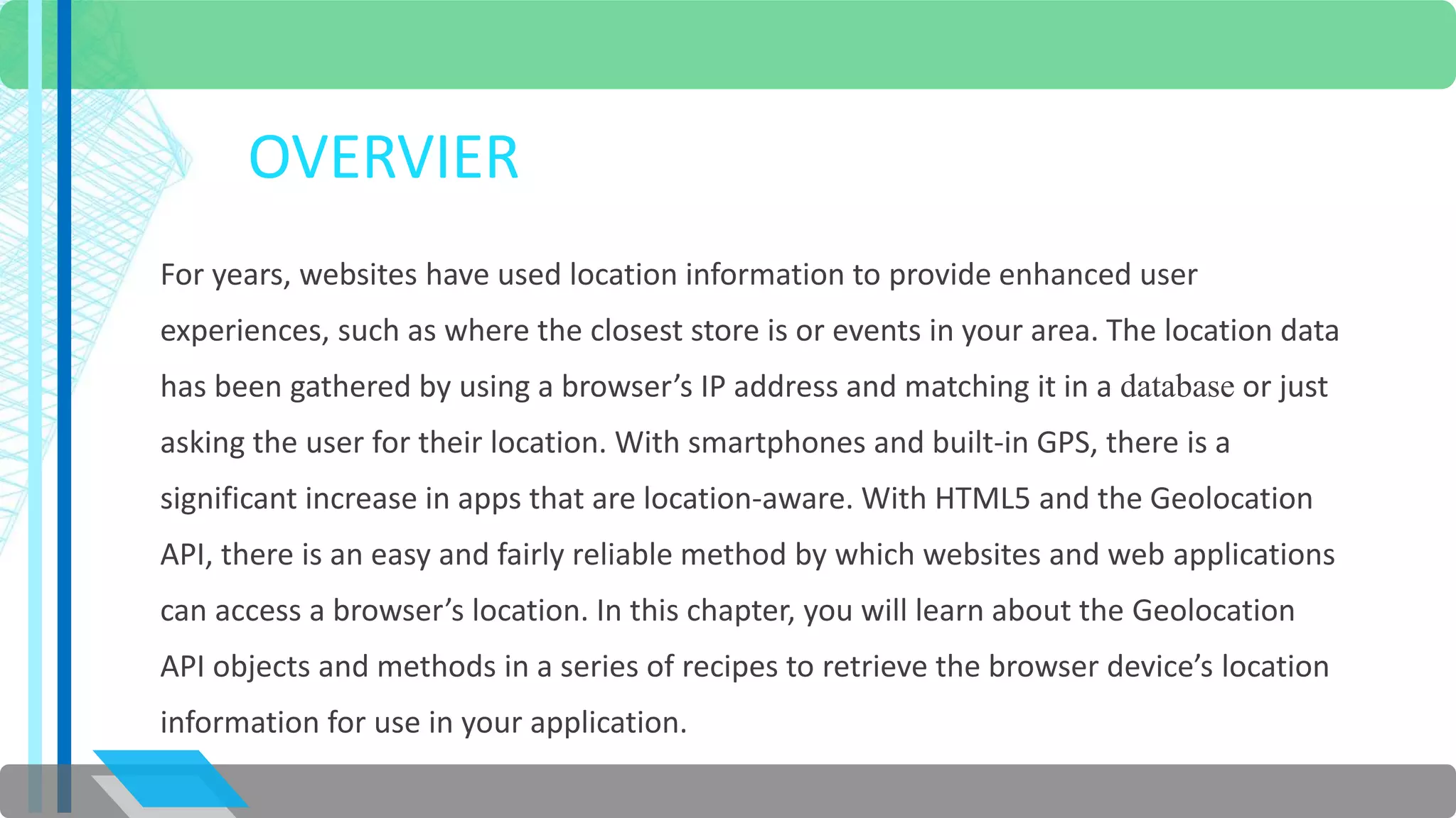 OVERVIER 
For years, websites have used location information to provide enhanced user 
experiences, such as where the closest store is or events in your area. The location data 
has been gathered by using a browser’s IP address and matching it in a database or just 
asking the user for their location. With smartphones and built-in GPS, there is a 
significant increase in apps that are location-aware. With HTML5 and the Geolocation 
API, there is an easy and fairly reliable method by which websites and web applications 
can access a browser’s location. In this chapter, you will learn about the Geolocation 
API objects and methods in a series of recipes to retrieve the browser device’s location 
information for use in your application. 
 