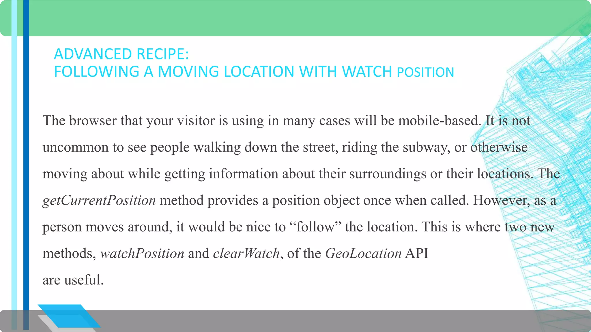 ADVANCED RECIPE: 
FOLLOWING A MOVING LOCATION WITH WATCH POSITION 
The browser that your visitor is using in many cases will be mobile-based. It is not 
uncommon to see people walking down the street, riding the subway, or otherwise 
moving about while getting information about their surroundings or their locations. The 
getCurrentPosition method provides a position object once when called. However, as a 
person moves around, it would be nice to “follow” the location. This is where two new 
methods, watchPosition and clearWatch, of the GeoLocation API 
are useful. 
 