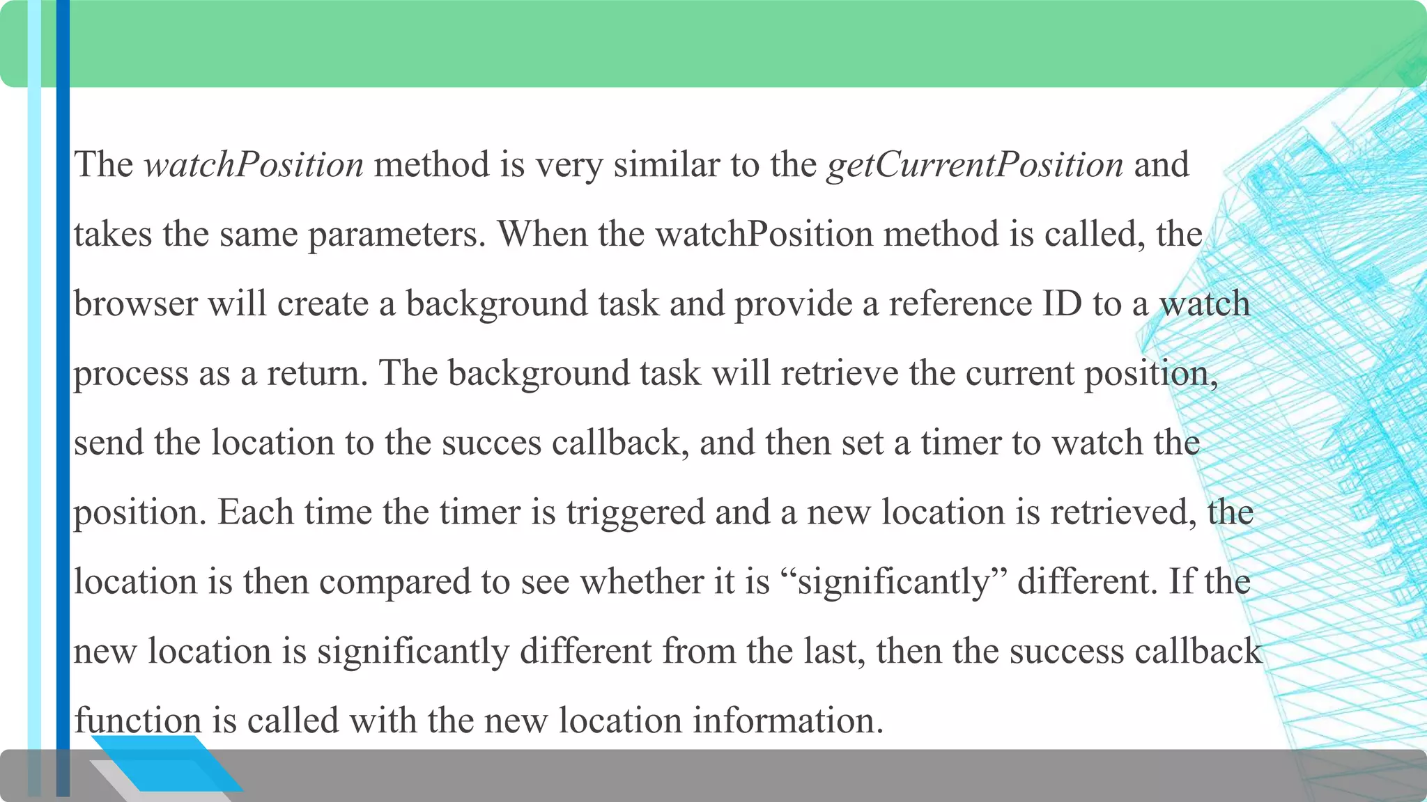 The watchPosition method is very similar to the getCurrentPosition and 
takes the same parameters. When the watchPosition method is called, the 
browser will create a background task and provide a reference ID to a watch 
process as a return. The background task will retrieve the current position, 
send the location to the succes callback, and then set a timer to watch the 
position. Each time the timer is triggered and a new location is retrieved, the 
location is then compared to see whether it is “significantly” different. If the 
new location is significantly different from the last, then the success callback 
function is called with the new location information. 
 