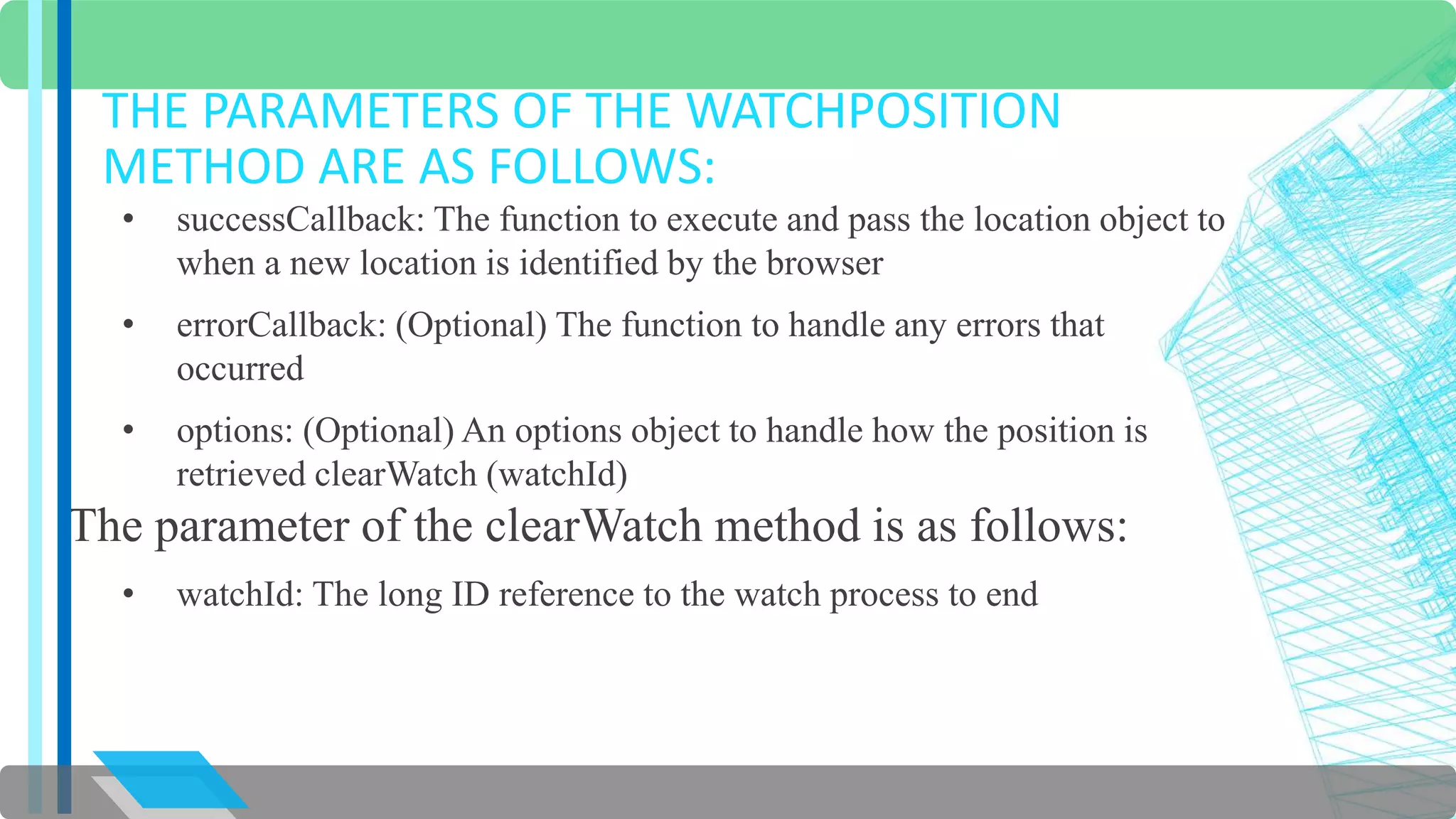 THE PARAMETERS OF THE WATCHPOSITION 
METHOD ARE AS FOLLOWS: 
• successCallback: The function to execute and pass the location object to 
when a new location is identified by the browser 
• errorCallback: (Optional) The function to handle any errors that 
occurred 
• options: (Optional) An options object to handle how the position is 
retrieved clearWatch (watchId) 
The parameter of the clearWatch method is as follows: 
• watchId: The long ID reference to the watch process to end 
 