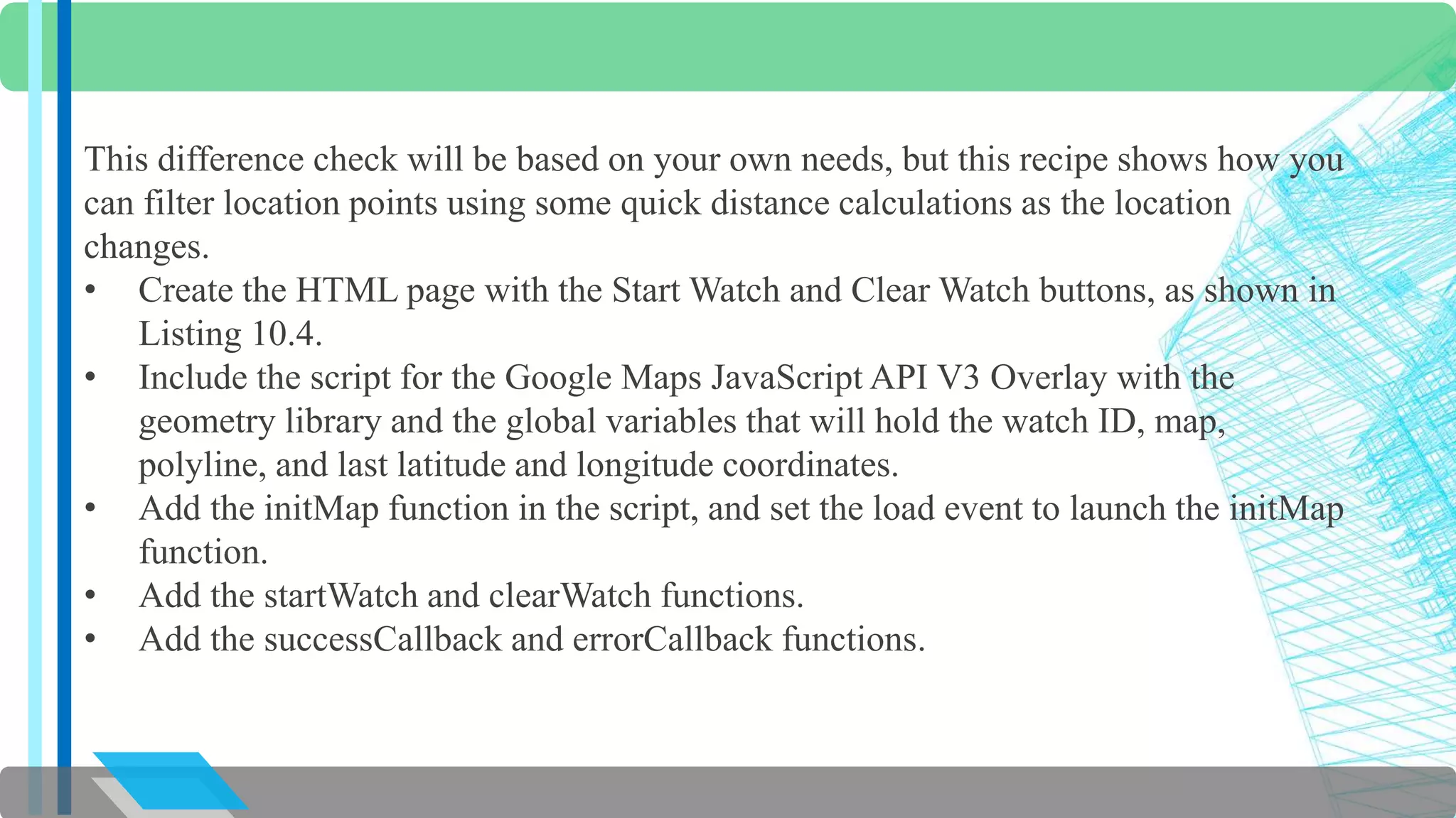 This difference check will be based on your own needs, but this recipe shows how you 
can filter location points using some quick distance calculations as the location 
changes. 
• Create the HTML page with the Start Watch and Clear Watch buttons, as shown in 
Listing 10.4. 
• Include the script for the Google Maps JavaScript API V3 Overlay with the 
geometry library and the global variables that will hold the watch ID, map, 
polyline, and last latitude and longitude coordinates. 
• Add the initMap function in the script, and set the load event to launch the initMap 
function. 
• Add the startWatch and clearWatch functions. 
• Add the successCallback and errorCallback functions. 
 