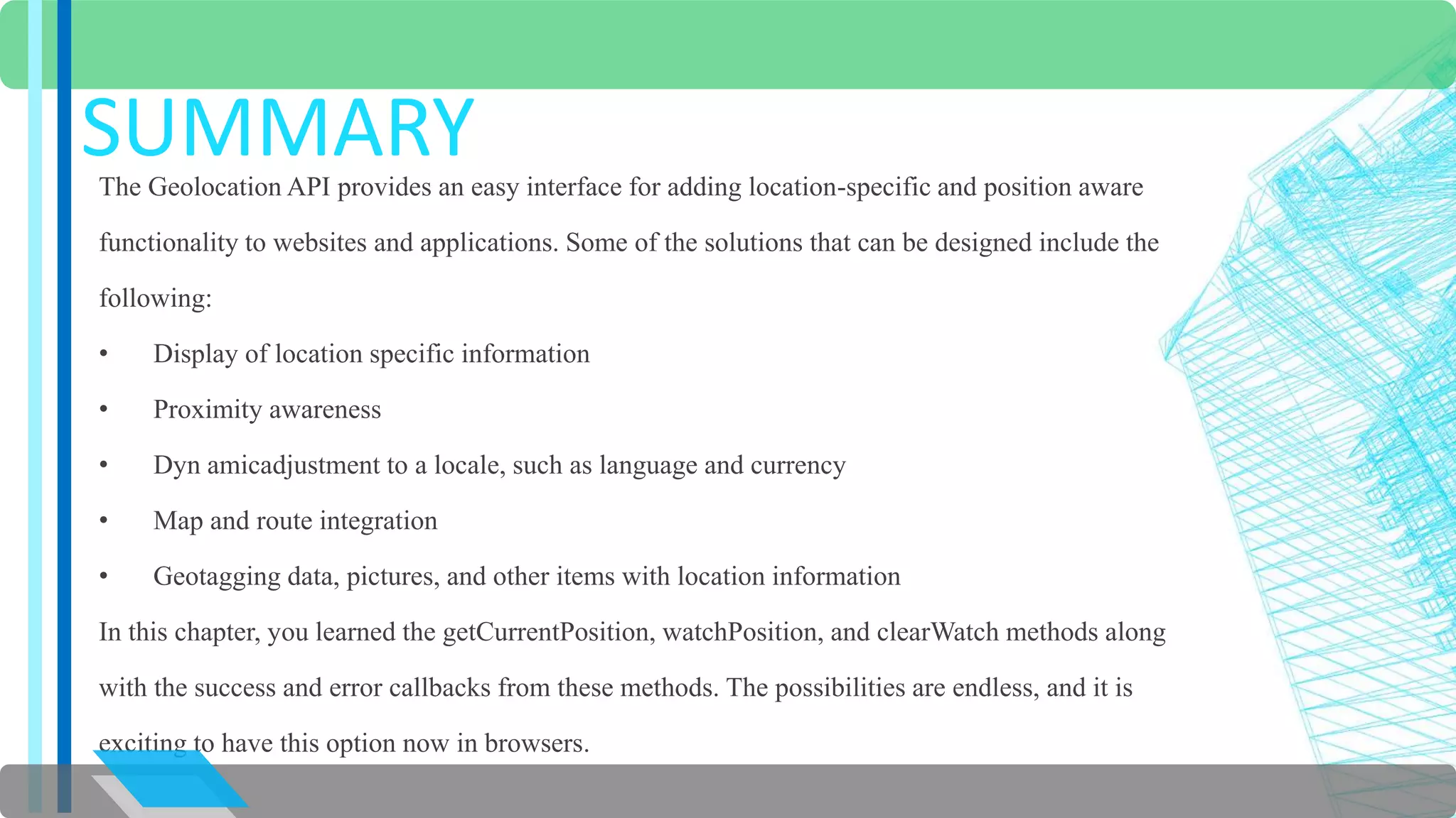 SUMMARY 
The Geolocation API provides an easy interface for adding location-specific and position aware 
functionality to websites and applications. Some of the solutions that can be designed include the 
following: 
• Display of location specific information 
• Proximity awareness 
• Dyn amicadjustment to a locale, such as language and currency 
• Map and route integration 
• Geotagging data, pictures, and other items with location information 
In this chapter, you learned the getCurrentPosition, watchPosition, and clearWatch methods along 
with the success and error callbacks from these methods. The possibilities are endless, and it is 
exciting to have this option now in browsers. 
 