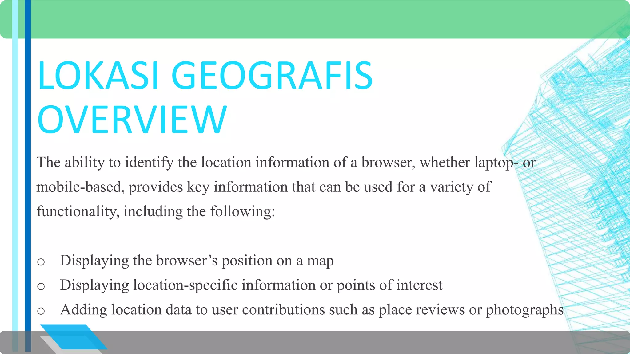 LOKASI GEOGRAFIS 
OVERVIEW 
The ability to identify the location information of a browser, whether laptop- or 
mobile-based, provides key information that can be used for a variety of 
functionality, including the following: 
o Displaying the browser’s position on a map 
o Displaying location-specific information or points of interest 
o Adding location data to user contributions such as place reviews or photographs 
 