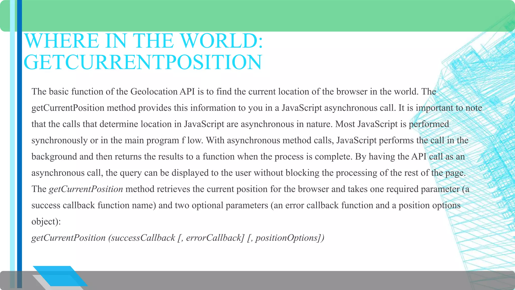 WHERE IN THE WORLD: 
GETCURRENTPOSITION 
The basic function of the Geolocation API is to find the current location of the browser in the world. The 
getCurrentPosition method provides this information to you in a JavaScript asynchronous call. It is important to note 
that the calls that determine location in JavaScript are asynchronous in nature. Most JavaScript is performed 
synchronously or in the main program f low. With asynchronous method calls, JavaScript performs the call in the 
background and then returns the results to a function when the process is complete. By having the API call as an 
asynchronous call, the query can be displayed to the user without blocking the processing of the rest of the page. 
The getCurrentPosition method retrieves the current position for the browser and takes one required parameter (a 
success callback function name) and two optional parameters (an error callback function and a position options 
object): 
getCurrentPosition (successCallback [, errorCallback] [, positionOptions]) 
 