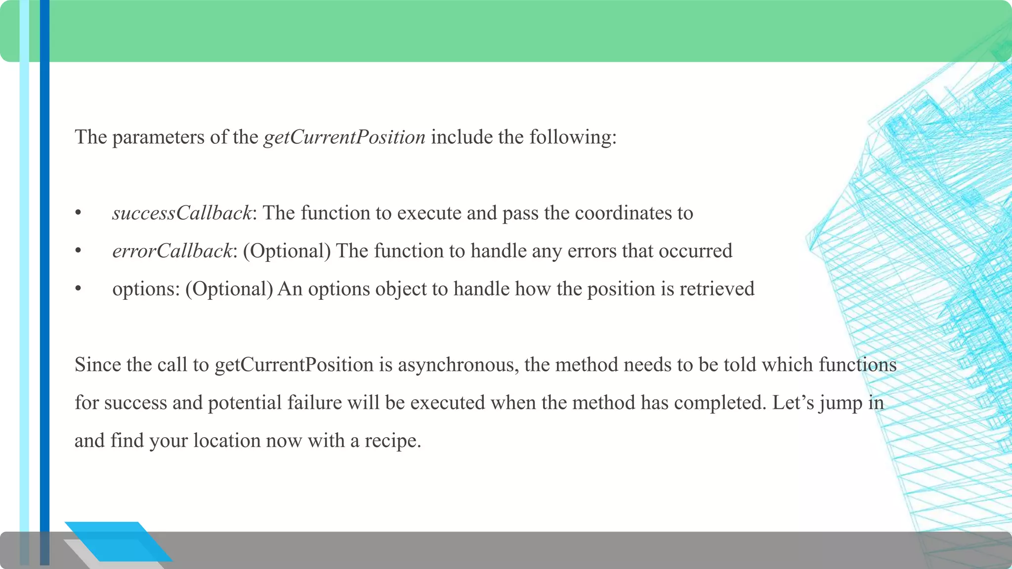 The parameters of the getCurrentPosition include the following: 
• successCallback: The function to execute and pass the coordinates to 
• errorCallback: (Optional) The function to handle any errors that occurred 
• options: (Optional) An options object to handle how the position is retrieved 
Since the call to getCurrentPosition is asynchronous, the method needs to be told which functions 
for success and potential failure will be executed when the method has completed. Let’s jump in 
and find your location now with a recipe. 
 