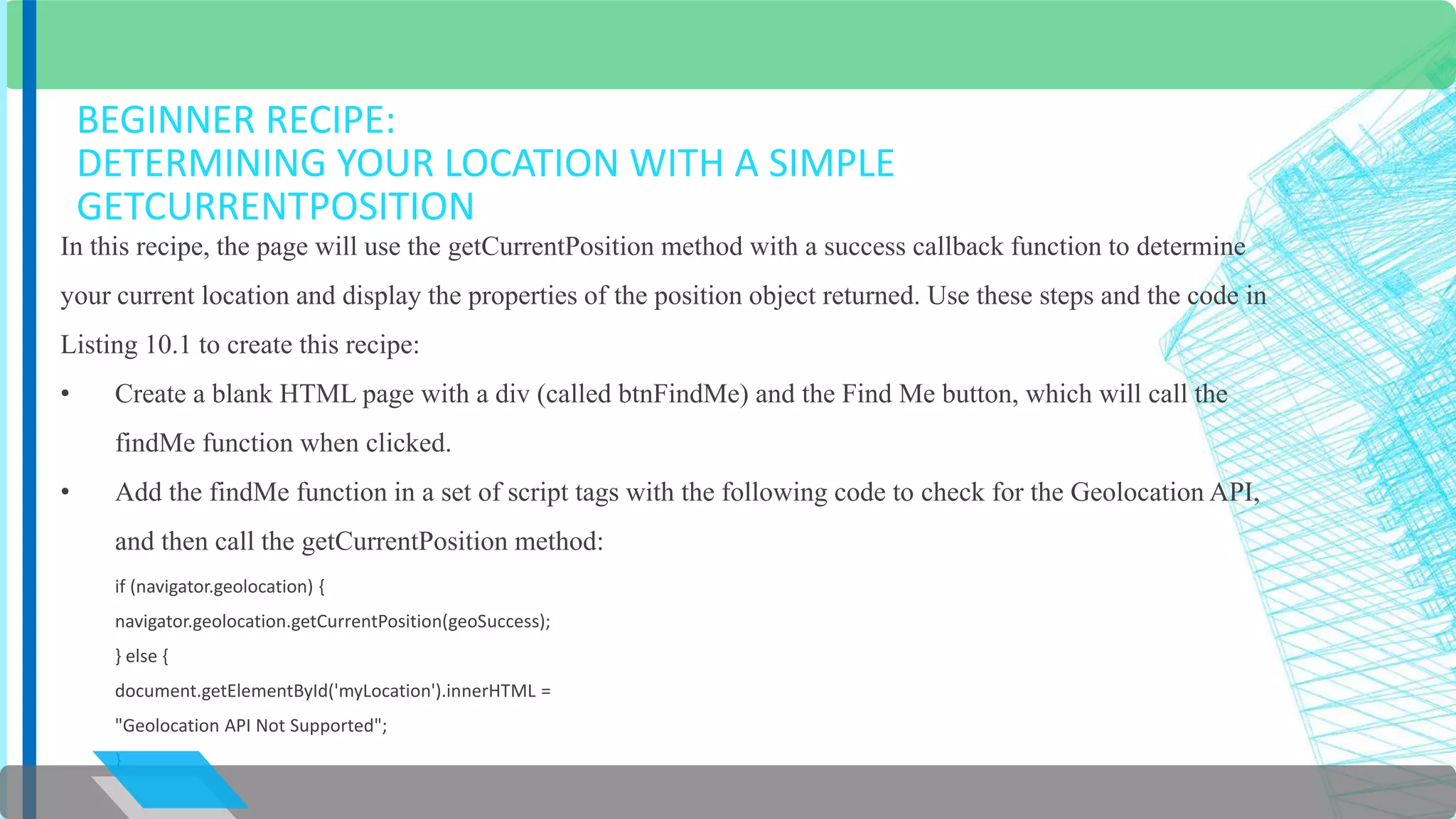 BEGINNER RECIPE: 
DETERMINING YOUR LOCATION WITH A SIMPLE 
GETCURRENTPOSITION 
In this recipe, the page will use the getCurrentPosition method with a success callback function to determine 
your current location and display the properties of the position object returned. Use these steps and the code in 
Listing 10.1 to create this recipe: 
• Create a blank HTML page with a div (called btnFindMe) and the Find Me button, which will call the 
findMe function when clicked. 
• Add the findMe function in a set of script tags with the following code to check for the Geolocation API, 
and then call the getCurrentPosition method: 
if (navigator.geolocation) { 
navigator.geolocation.getCurrentPosition(geoSuccess); 
} else { 
document.getElementById('myLocation').innerHTML = 
"Geolocation API Not Supported"; 
} 
 