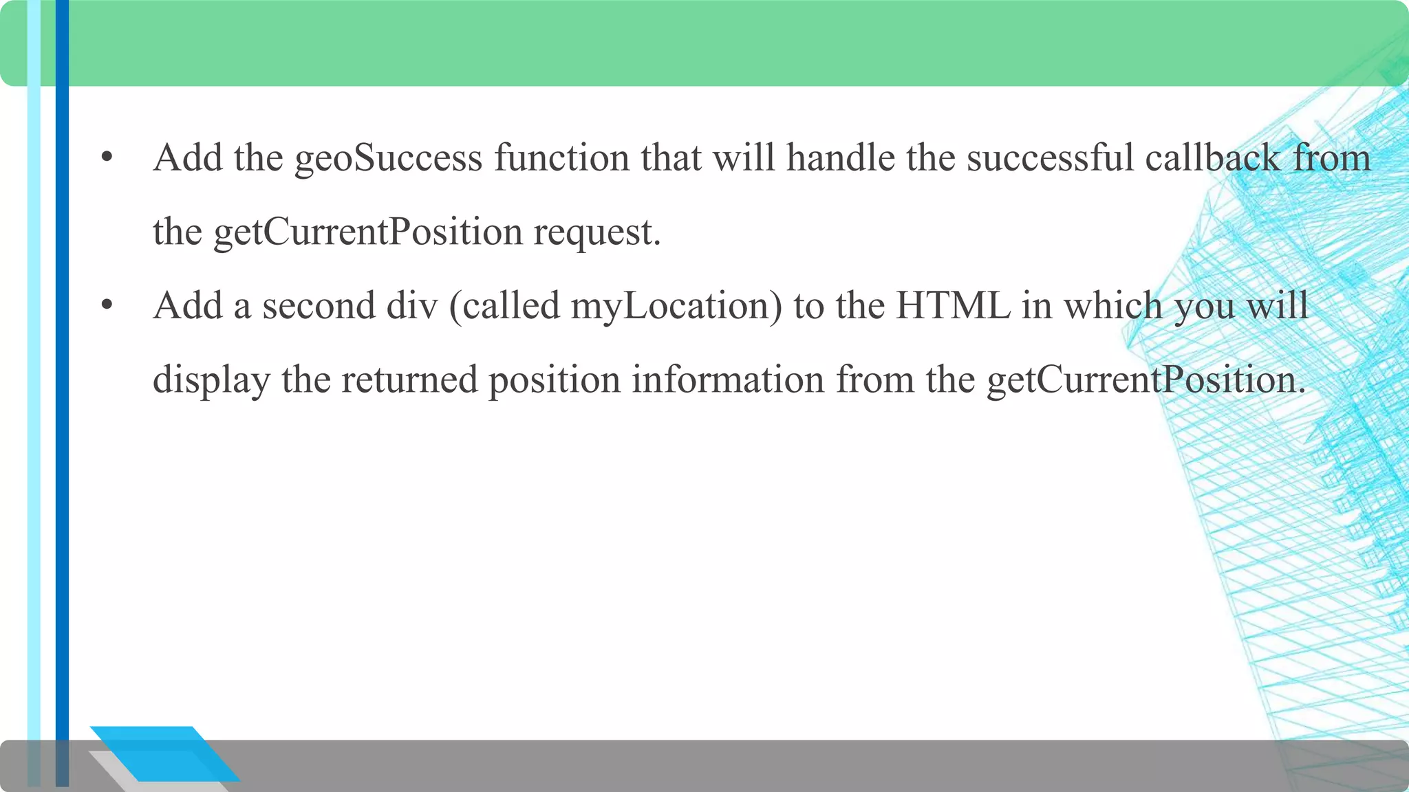 • Add the geoSuccess function that will handle the successful callback from 
the getCurrentPosition request. 
• Add a second div (called myLocation) to the HTML in which you will 
display the returned position information from the getCurrentPosition. 
 