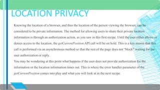 LOCATION PRIVACY 
Knowing the location of a browser, and thus the location of the person viewing the browser, can be 
considered to be private information. The method for allowing users to share their private location 
information is through an authorization action, as you saw in this first recipe. Until the user either allows or 
denies access to the location, the getCurrentPosition API call will be on hold. This is a key reason that this 
call is performed via an asynchronous method so that the rest of the page does not “block” waiting for the 
user authorization or reply. 
You may be wondering at this point what happens if the user does not provide authorization for the 
information or the location information times out. This is where the error handler parameter of the 
getCurrentPosition comes into play and what you will look at in the next recipe. 
 