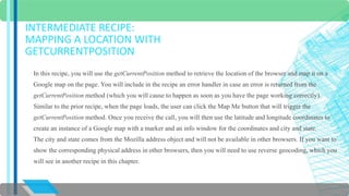 INTERMEDIATE RECIPE: 
MAPPING A LOCATION WITH 
GETCURRENTPOSITION 
In this recipe, you will use the getCurrentPosition method to retrieve the location of the browser and map it on a 
Google map on the page. You will include in the recipe an error handler in case an error is returned from the 
getCurrentPosition method (which you will cause to happen as soon as you have the page working correctly). 
Similar to the prior recipe, when the page loads, the user can click the Map Me button that will trigger the 
getCurrentPosition method. Once you receive the call, you will then use the latitude and longitude coordinates to 
create an instance of a Google map with a marker and an info window for the coordinates and city and state. 
The city and state comes from the Mozilla address object and will not be available in other browsers. If you want to 
show the corresponding physical address in other browsers, then you will need to use reverse geocoding, which you 
will see in another recipe in this chapter. 
 