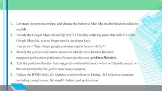 1. Leverage the previous recipe, and change the button to Map Me and the function called to 
mapMe. 
2. Include the Google Maps JavaScript API V3 Overlay script tag (note that with V3 of the 
Google Maps kit, you no longer need a developer key): 
<script src="http://maps.google.com/maps/api/js?sensor=false"> 
3. Modify the getCurrentPosition request to add the error handler function: 
navigator.geolocation.getCurrentPosition(geoSuccess, geoErrorHandler); 
4. Add the geoErrorHandler function geoErrorHandler(error), which will handle any errors 
that are returned by the getCurrentPosition request. 
5. Update the HTML body div sections to mirror those in Listing 10.2 to have a container 
including a mapCanvas, the mapMe button, and myLocation. 
 