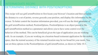 INTERMEDIATE RECIPE: 
DETERMINING DISTANCE WITH POSITIONOPTIONS 
This recipe will use getCurrentPosition to first locate your browser’s location and then calculate 
the distance to a set of points, reverse geocode your position, and display this information to the 
viewer. To better control the location information provided, you will use the third parameter of 
the getCurrentPosition method, PositionOptions. PositionOptions is an object passed to the 
getCurrentPosition method as a parameter and allows you to have some control over the 
behavior of the method. This can be beneficial given the type of application you are working 
with. As an example, if you are working on a location-based restaurant application for the mobile 
space, then the normal accuracy of the returned location may be too broad for your needs. You 
can set three options in the PositionOptions of getCurrentPosition, as shown in Table 10.3. 
 