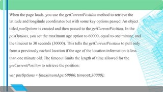 When the page loads, you use the getCurrentPosition method to retrieve the 
latitude and longitude coordinates but with some key options passed. An object 
titled posOptions is created and then passed to the getCurrentPosition. In the 
posOptions, you set the maximum age option to 60000, equal to one minute, and 
the timeout to 30 seconds (30000). This tells the getCurrentPosition to pull only 
from a previously cached location if the age of the location information is less 
than one minute old. The timeout limits the length of time allowed for the 
getCurrentPosition to retrieve the position: 
var posOptions = {maximumAge:60000, timeout:30000}; 
 