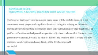 ADVANCED RECIPE: 
FOLLOWING A MOVING LOCATION WITH WATCH POSITION 
The browser that your visitor is using in many cases will be mobile-based. It is not 
uncommon to see people walking down the street, riding the subway, or otherwise 
moving about while getting information about their surroundings or their locations. The 
getCurrentPosition method provides a position object once when called. However, as a 
person moves around, it would be nice to “follow” the location. This is where two new 
methods, watchPosition and clearWatch, of the GeoLocation API 
are useful. 
 