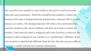 The watchPosition method is very similar to the getCurrentPosition and 
takes the same parameters. When the watchPosition method is called, the 
browser will create a background task and provide a reference ID to a watch 
process as a return. The background task will retrieve the current position, 
send the location to the succes callback, and then set a timer to watch the 
position. Each time the timer is triggered and a new location is retrieved, the 
location is then compared to see whether it is “significantly” different. If the 
new location is significantly different from the last, then the success callback 
function is called with the new location information. 
 
