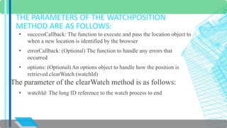 THE PARAMETERS OF THE WATCHPOSITION 
METHOD ARE AS FOLLOWS: 
• successCallback: The function to execute and pass the location object to 
when a new location is identified by the browser 
• errorCallback: (Optional) The function to handle any errors that 
occurred 
• options: (Optional) An options object to handle how the position is 
retrieved clearWatch (watchId) 
The parameter of the clearWatch method is as follows: 
• watchId: The long ID reference to the watch process to end 
 