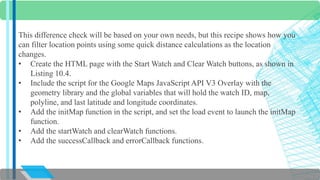 This difference check will be based on your own needs, but this recipe shows how you 
can filter location points using some quick distance calculations as the location 
changes. 
• Create the HTML page with the Start Watch and Clear Watch buttons, as shown in 
Listing 10.4. 
• Include the script for the Google Maps JavaScript API V3 Overlay with the 
geometry library and the global variables that will hold the watch ID, map, 
polyline, and last latitude and longitude coordinates. 
• Add the initMap function in the script, and set the load event to launch the initMap 
function. 
• Add the startWatch and clearWatch functions. 
• Add the successCallback and errorCallback functions. 
 