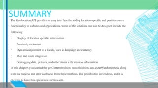 SUMMARY 
The Geolocation API provides an easy interface for adding location-specific and position aware 
functionality to websites and applications. Some of the solutions that can be designed include the 
following: 
• Display of location specific information 
• Proximity awareness 
• Dyn amicadjustment to a locale, such as language and currency 
• Map and route integration 
• Geotagging data, pictures, and other items with location information 
In this chapter, you learned the getCurrentPosition, watchPosition, and clearWatch methods along 
with the success and error callbacks from these methods. The possibilities are endless, and it is 
exciting to have this option now in browsers. 
 