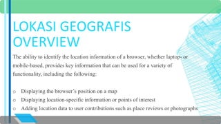 LOKASI GEOGRAFIS 
OVERVIEW 
The ability to identify the location information of a browser, whether laptop- or 
mobile-based, provides key information that can be used for a variety of 
functionality, including the following: 
o Displaying the browser’s position on a map 
o Displaying location-specific information or points of interest 
o Adding location data to user contributions such as place reviews or photographs 
 