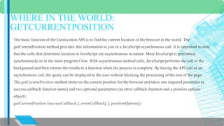 WHERE IN THE WORLD: 
GETCURRENTPOSITION 
The basic function of the Geolocation API is to find the current location of the browser in the world. The 
getCurrentPosition method provides this information to you in a JavaScript asynchronous call. It is important to note 
that the calls that determine location in JavaScript are asynchronous in nature. Most JavaScript is performed 
synchronously or in the main program f low. With asynchronous method calls, JavaScript performs the call in the 
background and then returns the results to a function when the process is complete. By having the API call as an 
asynchronous call, the query can be displayed to the user without blocking the processing of the rest of the page. 
The getCurrentPosition method retrieves the current position for the browser and takes one required parameter (a 
success callback function name) and two optional parameters (an error callback function and a position options 
object): 
getCurrentPosition (successCallback [, errorCallback] [, positionOptions]) 
 