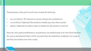 The parameters of the getCurrentPosition include the following: 
• successCallback: The function to execute and pass the coordinates to 
• errorCallback: (Optional) The function to handle any errors that occurred 
• options: (Optional) An options object to handle how the position is retrieved 
Since the call to getCurrentPosition is asynchronous, the method needs to be told which functions 
for success and potential failure will be executed when the method has completed. Let’s jump in 
and find your location now with a recipe. 
 